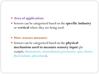  Area of application:
 Sensors can be categorized based on the specific industry
or vertical where they are being used.
 How sensors measure:
 Sensors can be categorized based on the physical
mechanism used to measure sensory input (for
example, thermoelectric,electrochemical,piezoresistive,optic,electric,
fluid mechanic,photoelastic).
 