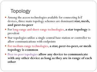 Topology
 Among the access technologies available for connecting IoT
devices, three main topology schemes are dominant: star, mesh,
and peer-to-peer
 For long-range and short-range technologies, a star topology is
prevalent
 Star topologies utilize a single central base station or controller to
allow communications with endpoints
 For medium-range technologies, a star, peer-to-peer, or mesh
topology is common
 Peer-to-peer topologies allow any device to communicate
with any other device as long as they are in range of each
other
 