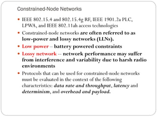Constrained-Node Networks
 IEEE 802.15.4 and 802.15.4g RF, IEEE 1901.2a PLC,
LPWA, and IEEE 802.11ah access technologies
 Constrained-node networks are often referred to as
low-power and lossy networks (LLNs).
 Low power – battery powered constraints
 Lossy network -- network performance may suffer
from interference and variability due to harsh radio
environments
 Protocols that can be used for constrained-node networks
must be evaluated in the context of the following
characteristics: data rate and throughput, latency and
determinism, and overhead and payload.
 