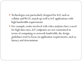  Technologies not particularly designed for IoT, such as
cellular andWi-Fi, match up well to IoT applications with
high bandwidth requirements
 For example, nodes involved with video analytics have a need
for high data rates, IoT endpoints are not constrained in
terms of computing or network bandwidth, the design
guidelines tend to focus on application requirements, such as
latency and determinism
 