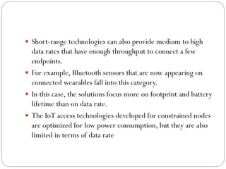  Short-range technologies can also provide medium to high
data rates that have enough throughput to connect a few
endpoints.
 For example, Bluetooth sensors that are now appearing on
connected wearables fall into this category.
 In this case, the solutions focus more on footprint and battery
lifetime than on data rate.
 The IoT access technologies developed for constrained nodes
are optimized for low power consumption, but they are also
limited in terms of data rate
 