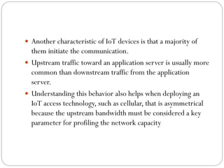  Another characteristic of IoT devices is that a majority of
them initiate the communication.
 Upstream traffic toward an application server is usually more
common than downstream traffic from the application
server.
 Understanding this behavior also helps when deploying an
IoT access technology, such as cellular, that is asymmetrical
because the upstream bandwidth must be considered a key
parameter for profiling the network capacity
 