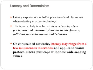 Latency and Determinism
 Latency expectations of IoT applications should be known
when selecting an access technology
 This is particularly true for wireless networks,where
packet loss and retransmissions due to interference,
collisions,and noise are normal behaviors
 On constrained networks, latency may range from a
few milliseconds to seconds, and applications and
protocol stacks must cope with these wide-ranging
values
 