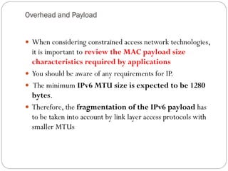 Overhead and Payload
 When considering constrained access network technologies,
it is important to review the MAC payload size
characteristics required by applications
 You should be aware of any requirements for IP.
 The minimum IPv6 MTU size is expected to be 1280
bytes.
 Therefore, the fragmentation of the IPv6 payload has
to be taken into account by link layer access protocols with
smaller MTUs
 