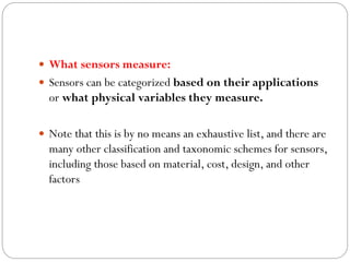  What sensors measure:
 Sensors can be categorized based on their applications
or what physical variables they measure.
 Note that this is by no means an exhaustive list, and there are
many other classification and taxonomic schemes for sensors,
including those based on material, cost, design, and other
factors
 