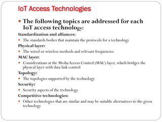 IoT Access Technologies
 The following topics are addressed for each
IoT access technology:
Standardization and alliances:
 The standards bodies that maintain the protocols for a technology
Physical layer:
 The wired or wireless methods and relevant frequencies
MAC layer:
 Considerations at the MediaAccess Control (MAC) layer, which bridges the
physical layer with data link control
Topology:
 The topologies supported by the technology
Security:
 Security aspects of the technology
Competitive technologies:
 Other technologies that are similar and may be suitable alternatives to the given
technology
 