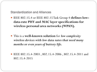 Standardization and Alliances
 IEEE 802.15.4 or IEEE 802.15Task Group 4 defines low-
data-rate PHY and MAC layer specifications for
wireless personal area networks (WPAN).
 This is a well-known solution for low complexity
wireless devices with low data rates that need many
months or even years of battery life.
 IEEE 802.15.4-2003 , 802.15.4-2006 , 802.15.4-2011 and
802.15.4-2015
 
