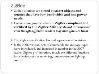 ZigBee
 ZigBee solutions are aimed at smart objects and
sensors that have low bandwidth and low power
needs.
 Furthermore, products that are ZigBee compliant and
certified by the ZigBee Alliance should interoperate
even though different vendors may manufacture them
 The Zigbee specification has undergone several revisions.
 In the 2006 revision, sets of commands and message types
were introduced, and increased in number in the 2007
(called Zigbee pro) iteration, to achieve different functions
for a device, such as metering, temperature, or lighting
control
 