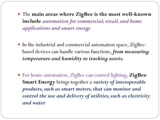  The main areas where ZigBee is the most well-known
include automation for commercial,retail,and home
applications and smart energy
 In the industrial and commercial automation space, ZigBee-
based devices can handle various functions, from measuring
temperature and humidity to tracking assets.
 For home automation, ZigBee can control lighting, ZigBee
Smart Energy brings together a variety of interoperable
products,such as smart meters,that can monitor and
control the use and delivery of utilities,such as electricity
and water
 