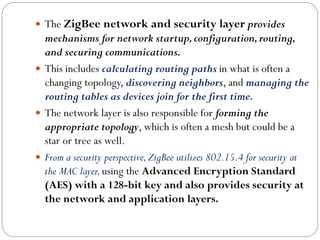  The ZigBee network and security layer provides
mechanisms for network startup,configuration,routing,
and securing communications.
 This includes calculating routing paths in what is often a
changing topology, discovering neighbors, and managing the
routing tables as devices join for the first time.
 The network layer is also responsible for forming the
appropriate topology, which is often a mesh but could be a
star or tree as well.
 From a security perspective,ZigBee utilizes 802.15.4 for security at
the MAC layer,using the Advanced Encryption Standard
(AES) with a 128-bit key and also provides security at
the network and application layers.
 