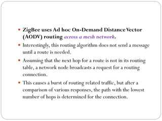  ZigBee uses Ad hoc On-Demand DistanceVector
(AODV) routing across a mesh network.
 Interestingly, this routing algorithm does not send a message
until a route is needed.
 Assuming that the next hop for a route is not in its routing
table, a network node broadcasts a request for a routing
connection.
 This causes a burst of routing related traffic, but after a
comparison of various responses, the path with the lowest
number of hops is determined for the connection.
 
