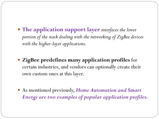  The application support layer interfaces the lower
portion of the stack dealing with the networking of ZigBee devices
with the higher-layer applications.
 ZigBee predefines many application profiles for
certain industries, and vendors can optionally create their
own custom ones at this layer.
 As mentioned previously, Home Automation and Smart
Energy are two examples of popular application profiles.
 