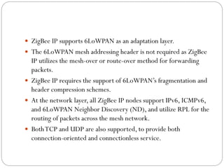  ZigBee IP supports 6LoWPAN as an adaptation layer.
 The 6LoWPAN mesh addressing header is not required as ZigBee
IP utilizes the mesh-over or route-over method for forwarding
packets.
 ZigBee IP requires the support of 6LoWPAN’s fragmentation and
header compression schemes.
 At the network layer, all ZigBee IP nodes support IPv6, ICMPv6,
and 6LoWPAN Neighbor Discovery (ND), and utilize RPL for the
routing of packets across the mesh network.
 BothTCP and UDP are also supported, to provide both
connection-oriented and connectionless service.
 