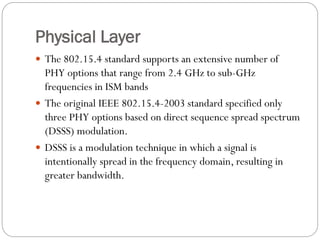 Physical Layer
 The 802.15.4 standard supports an extensive number of
PHY options that range from 2.4 GHz to sub-GHz
frequencies in ISM bands
 The original IEEE 802.15.4-2003 standard specified only
three PHY options based on direct sequence spread spectrum
(DSSS) modulation.
 DSSS is a modulation technique in which a signal is
intentionally spread in the frequency domain, resulting in
greater bandwidth.
 