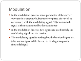 Modulation
 In the modulation process, some parameter of the carrier
wave (such as amplitude, frequency or phase ) is varied in
accordance with the modulating signal .This modulated
signal is then transmitted by the transmitter
 In the modulation process, two signals are used namely the
modulating signal and the carrier
 The modulating signal is nothing but the baseband signal or
information signal while the carrier is a high frequency
sinusoidal signal
 