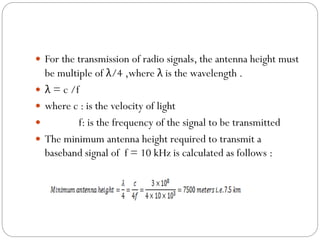  For the transmission of radio signals, the antenna height must
be multiple of λ/4 ,where λ is the wavelength .
 λ = c /f
 where c : is the velocity of light
 f: is the frequency of the signal to be transmitted
 The minimum antenna height required to transmit a
baseband signal of f = 10 kHz is calculated as follows :
 