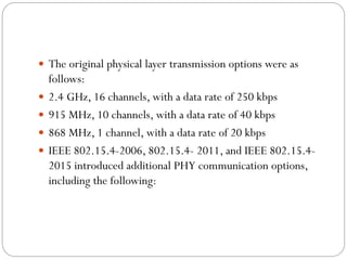  The original physical layer transmission options were as
follows:
 2.4 GHz, 16 channels, with a data rate of 250 kbps
 915 MHz, 10 channels, with a data rate of 40 kbps
 868 MHz, 1 channel, with a data rate of 20 kbps
 IEEE 802.15.4-2006, 802.15.4- 2011, and IEEE 802.15.4-
2015 introduced additional PHY communication options,
including the following:
 