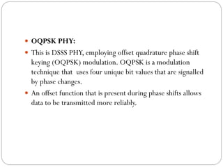  OQPSK PHY:
 This is DSSS PHY, employing offset quadrature phase shift
keying (OQPSK) modulation. OQPSK is a modulation
technique that uses four unique bit values that are signalled
by phase changes.
 An offset function that is present during phase shifts allows
data to be transmitted more reliably.
 