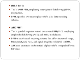  BPSK PHY:
 This is DSSS PHY, employing binary phase-shift keying (BPSK)
modulation.
 BPSK specifies two unique phase shifts as its data encoding
scheme.
 ASK PHY:
 This is parallel sequence spread spectrum (PSSS) PHY, employing
amplitude shift keying (ASK) and BPSK modulation.
 PSSS is an advanced encoding scheme that offers increased range,
throughput, data rates, and signal integrity compared to DSSS.
 ASK uses amplitude shifts instead of phase shifts to signal different
bit values
 