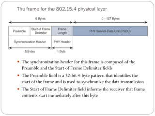 The frame for the 802.15.4 physical layer
 The synchronization header for this frame is composed of the
Preamble and the Start of Frame Delimiter fields
 The Preamble field is a 32-bit 4-byte pattern that identifies the
start of the frame and is used to synchronize the data transmission
 The Start of Frame Delimiter field informs the receiver that frame
contents start immediately after this byte
 
