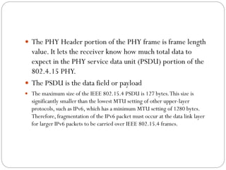 The PHY Header portion of the PHY frame is frame length
value. It lets the receiver know how much total data to
expect in the PHY service data unit (PSDU) portion of the
802.4.15 PHY.
 The PSDU is the data field or payload
 The maximum size of the IEEE 802.15.4 PSDU is 127 bytes.This size is
significantly smaller than the lowest MTU setting of other upper-layer
protocols, such as IPv6, which has a minimum MTU setting of 1280 bytes.
Therefore, fragmentation of the IPv6 packet must occur at the data link layer
for larger IPv6 packets to be carried over IEEE 802.15.4 frames.
 