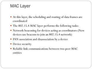 MAC Layer
 At this layer, the scheduling and routing of data frames are
coordinated
 The 802.15.4 MAC layer performs the following tasks:
 Network beaconing for devices acting as coordinators (New
devices use beacons to join an 802.15.4 network)
 PAN association and disassociation by a device
 Device security
 Reliable link communications between two peer MAC
entities
 