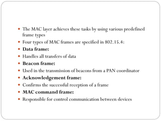  The MAC layer achieves these tasks by using various predefined
frame types
 Four types of MAC frames are specified in 802.15.4:
 Data frame:
 Handles all transfers of data
 Beacon frame:
 Used in the transmission of beacons from a PAN coordinator
 Acknowledgement frame:
 Confirms the successful reception of a frame
 MAC command frame:
 Responsible for control communication between devices
 