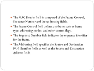  The MAC Header field is composed of the Frame Control,
Sequence Number and theAddressing fields.
 The Frame Control field defines attributes such as frame
type, addressing modes, and other control flags.
 The Sequence Number field indicates the sequence identifier
for the frame.
 TheAddressing field specifies the Source and Destination
PAN Identifier fields as well as the Source and Destination
Address fields
 