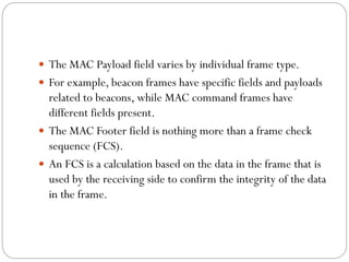  The MAC Payload field varies by individual frame type.
 For example, beacon frames have specific fields and payloads
related to beacons, while MAC command frames have
different fields present.
 The MAC Footer field is nothing more than a frame check
sequence (FCS).
 An FCS is a calculation based on the data in the frame that is
used by the receiving side to confirm the integrity of the data
in the frame.
 