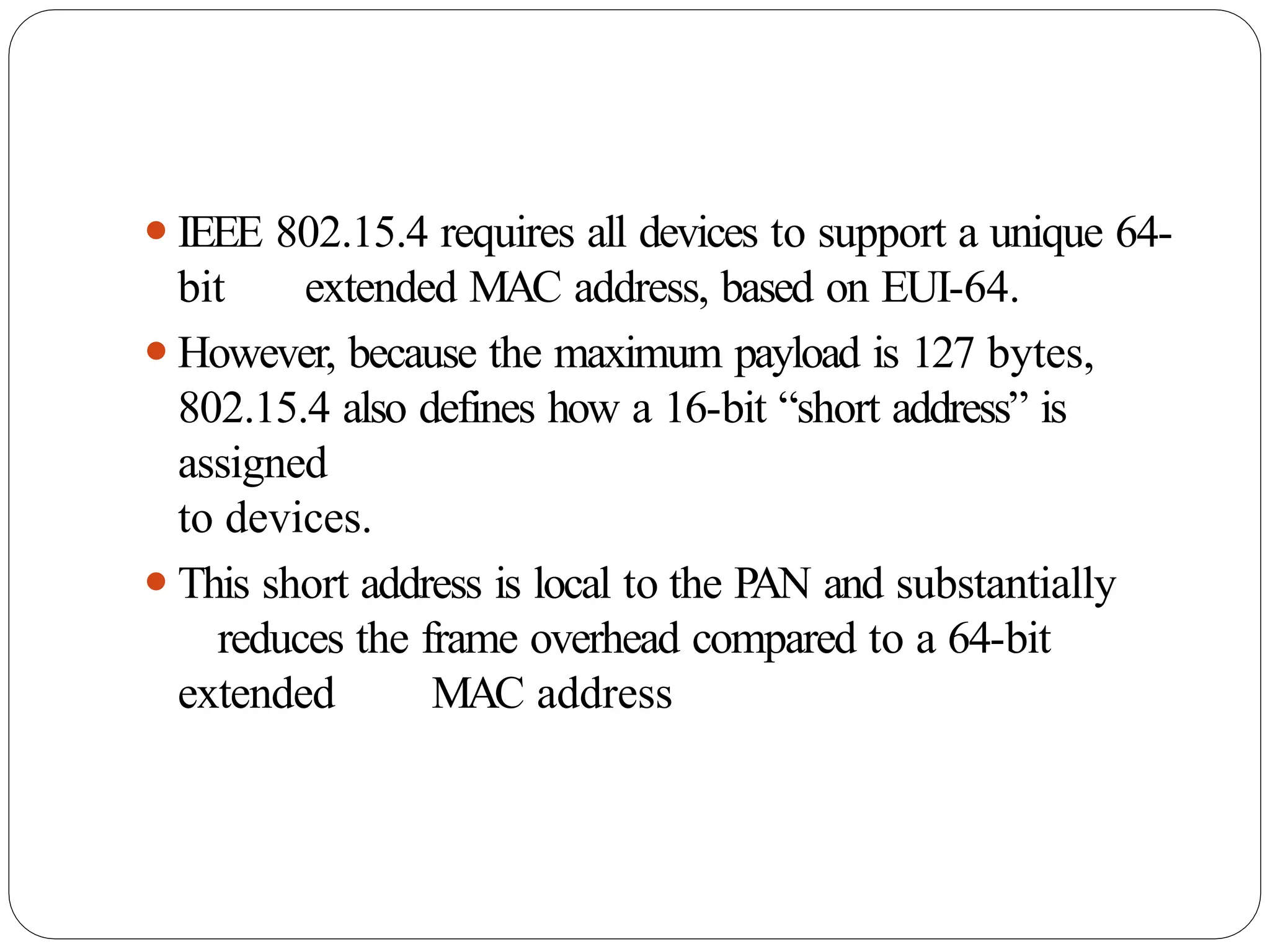 ⚫IEEE 802.15.4 requires all devices to support a unique 64-
bit extended MAC address, based on EUI-64.
⚫However, because the maximum payload is 127 bytes,
802.15.4 also defines how a 16-bit “short address” is
assigned
to devices.
⚫This short address is local to the PAN and substantially
reduces the frame overhead compared to a 64-bit
extended MAC address
 