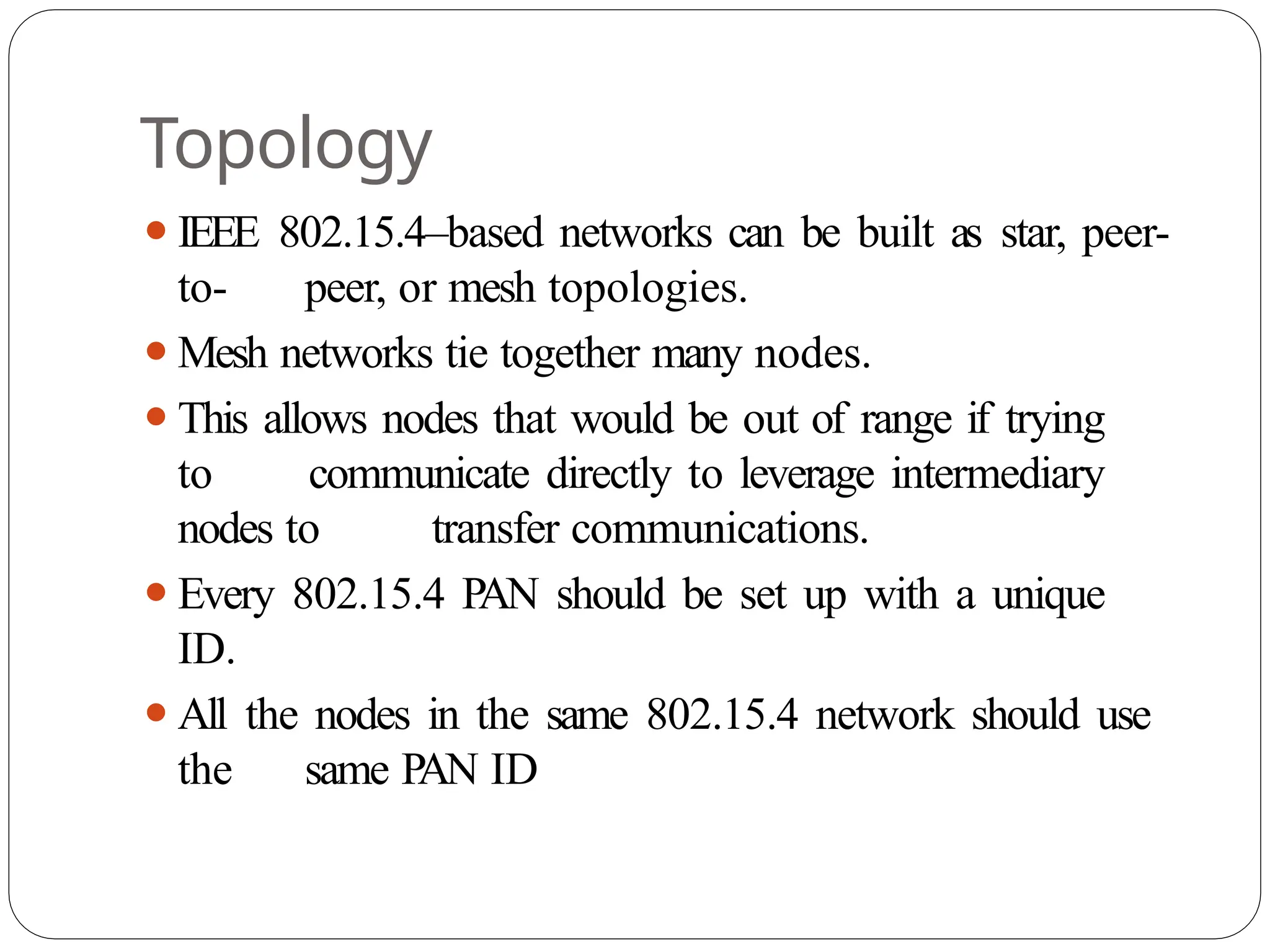 Topology
⚫IEEE 802.15.4–based networks can be built as star, peer-
to- peer, or mesh topologies.
⚫Mesh networks tie together many nodes.
⚫This allows nodes that would be out of range if trying
to communicate directly to leverage intermediary
nodes to transfer communications.
⚫Every 802.15.4 PAN should be set up with a unique
ID.
⚫All the nodes in the same 802.15.4 network should use
the same P
AN ID
 