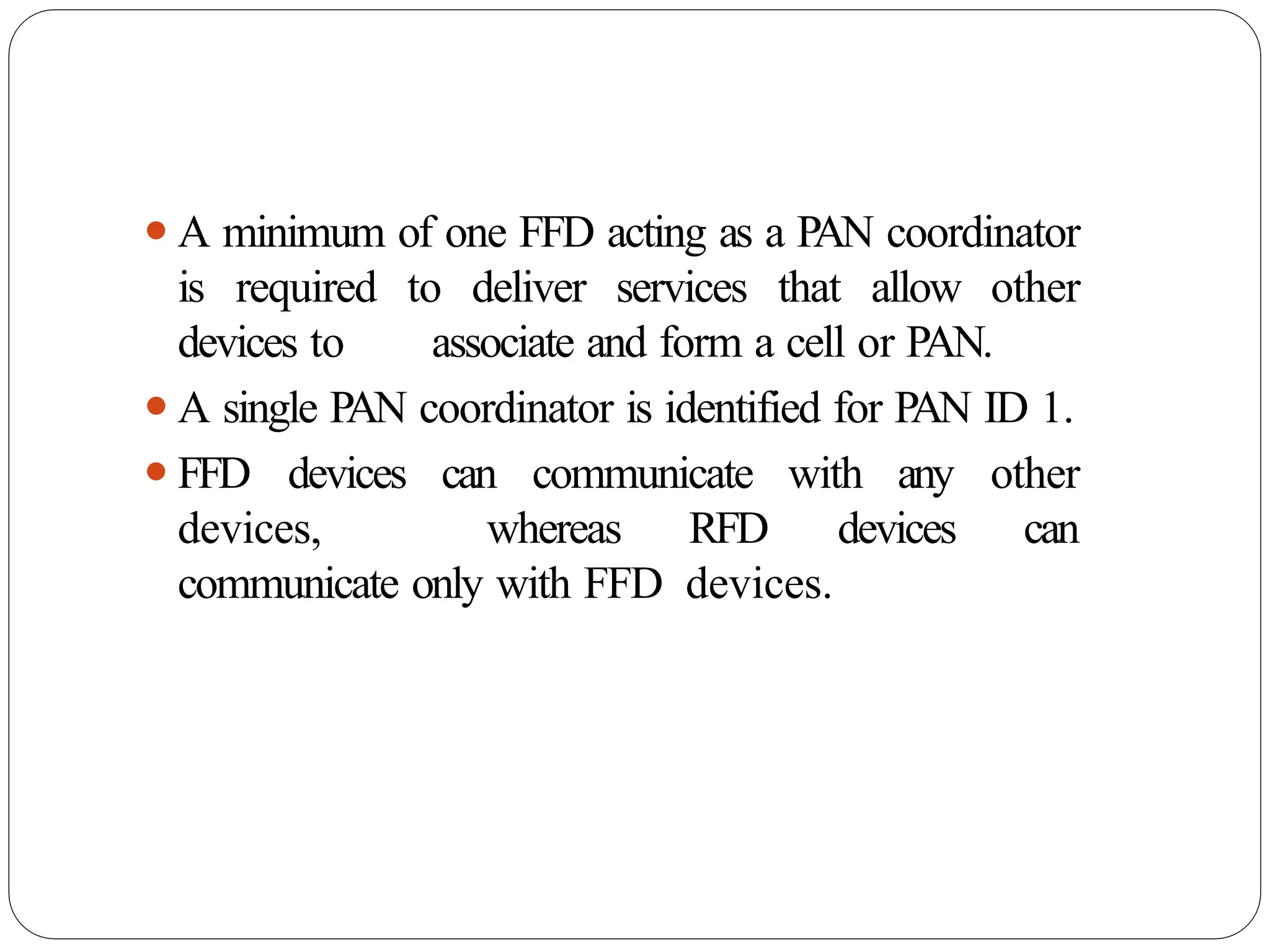 ⚫A minimum of one FFD acting as a PAN coordinator
is required to deliver services that allow other
devices to associate and form a cell or PAN.
⚫A single PAN coordinator is identified for PAN ID 1.
⚫FFD devices can communicate with any other
devices, whereas RFD devices can
communicate only with FFD devices.
 
