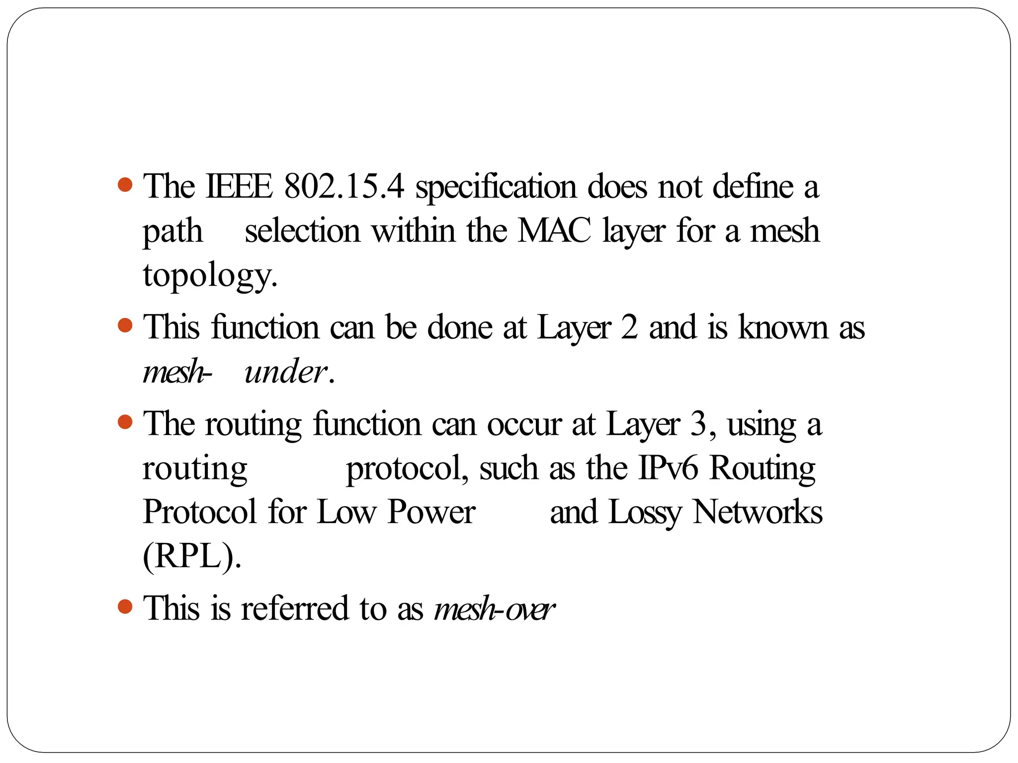 ⚫The IEEE 802.15.4 specification does not define a
path selection within the MAC layer for a mesh
topology.
⚫This function can be done at Layer 2 and is known as
mesh- under.
⚫The routing function can occur at Layer 3, using a
routing protocol, such as the IPv6 Routing
Protocol for Low Power and Lossy Networks
(RPL).
⚫This is referred to as mesh-over
 