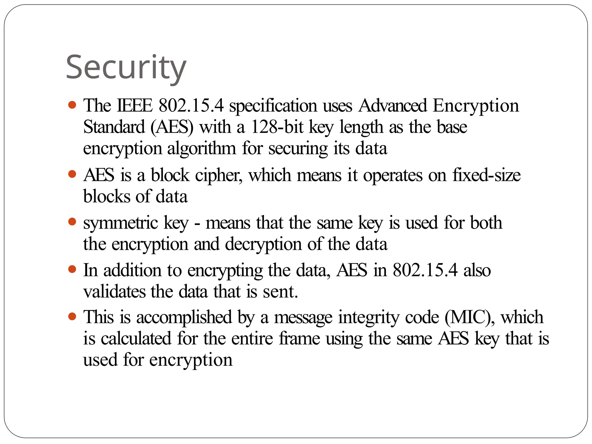 Security
⚫ The IEEE 802.15.4 specification uses Advanced Encryption
Standard (AES) with a 128-bit key length as the base
encryption algorithm for securing its data
⚫ AES is a block cipher, which means it operates on fixed-size
blocks of data
⚫ symmetric key - means that the same key is used for both
the encryption and decryption of the data
⚫ In addition to encrypting the data, AES in 802.15.4 also
validates the data that is sent.
⚫ This is accomplished by a message integrity code (MIC), which
is calculated for the entire frame using the same AES key that is
used for encryption
 