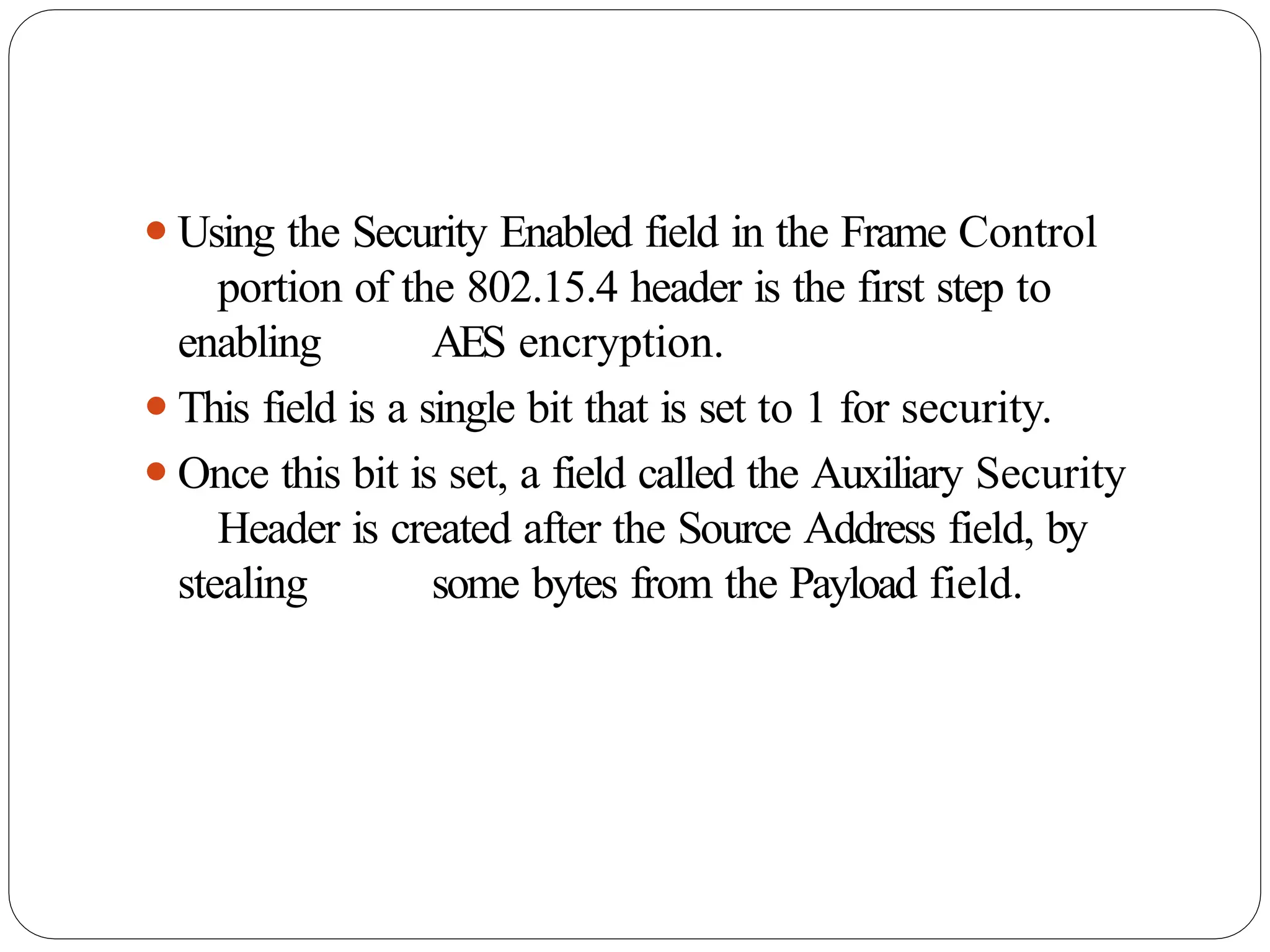⚫Using the Security Enabled field in the Frame Control
portion of the 802.15.4 header is the first step to
enabling AES encryption.
⚫This field is a single bit that is set to 1 for security.
⚫Once this bit is set, a field called the Auxiliary Security
Header is created after the Source Address field, by
stealing some bytes from the Payload field.
 