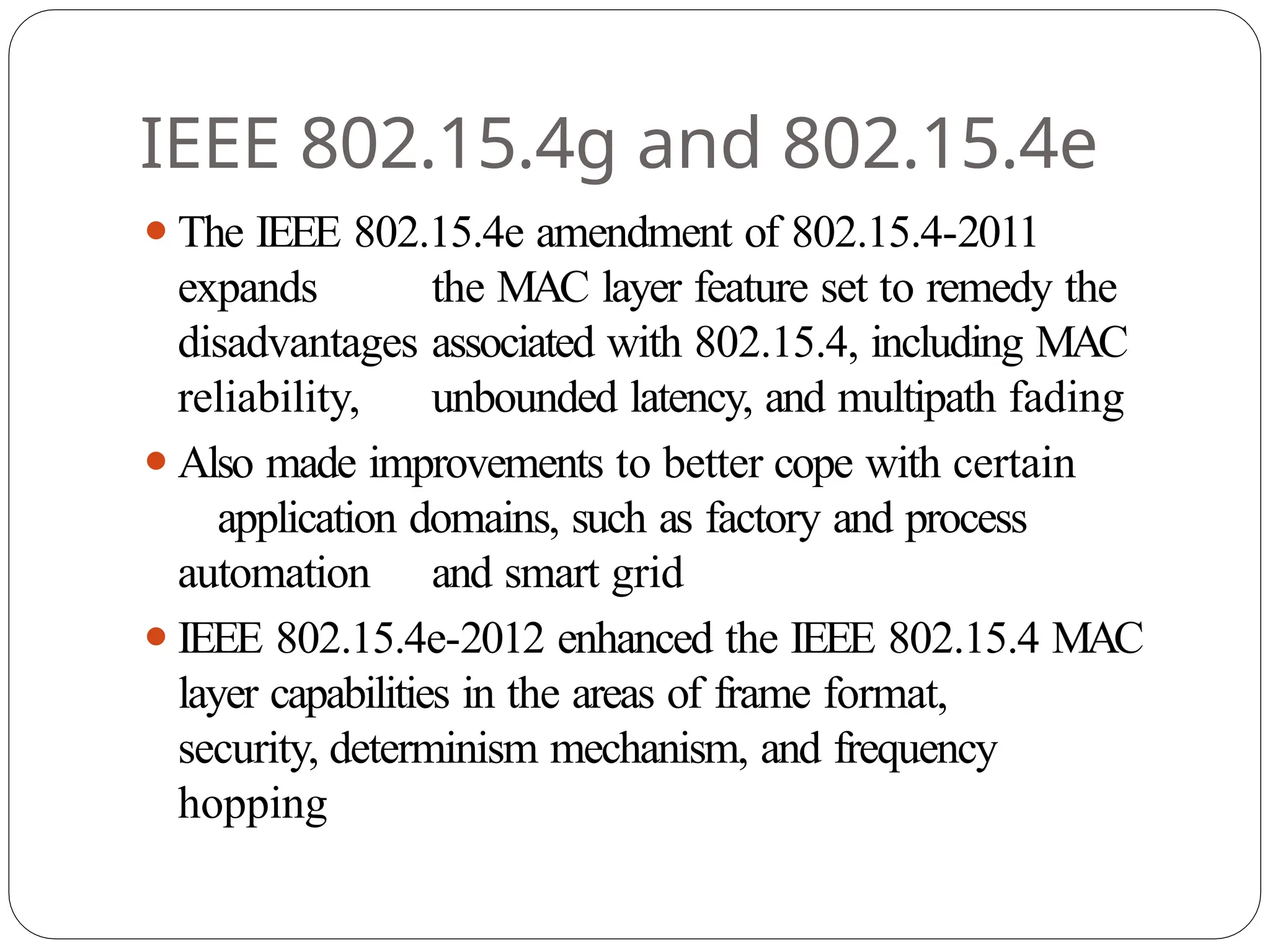 IEEE 802.15.4g and 802.15.4e
⚫The IEEE 802.15.4e amendment of 802.15.4-2011
expands the MAC layer feature set to remedy the
disadvantages associated with 802.15.4, including MAC
reliability, unbounded latency, and multipath fading
⚫Also made improvements to better cope with certain
application domains, such as factory and process
automation and smart grid
⚫IEEE 802.15.4e-2012 enhanced the IEEE 802.15.4 MAC
layer capabilities in the areas of frame format,
security, determinism mechanism, and frequency
hopping
 