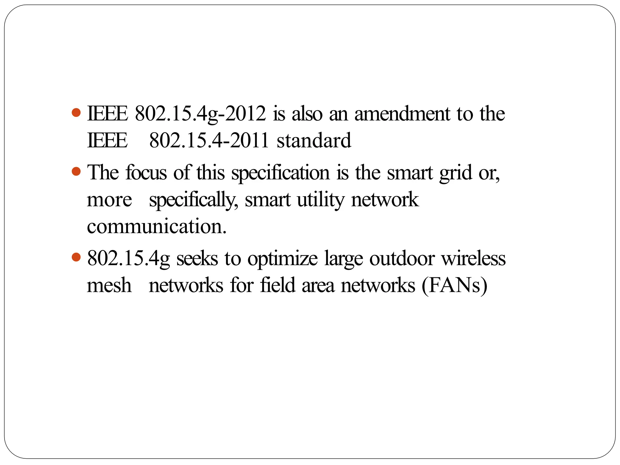 ⚫IEEE 802.15.4g-2012 is also an amendment to the
IEEE 802.15.4-2011 standard
⚫The focus of this specification is the smart grid or,
more specifically, smart utility network
communication.
⚫802.15.4g seeks to optimize large outdoor wireless
mesh networks for field area networks (FANs)
 