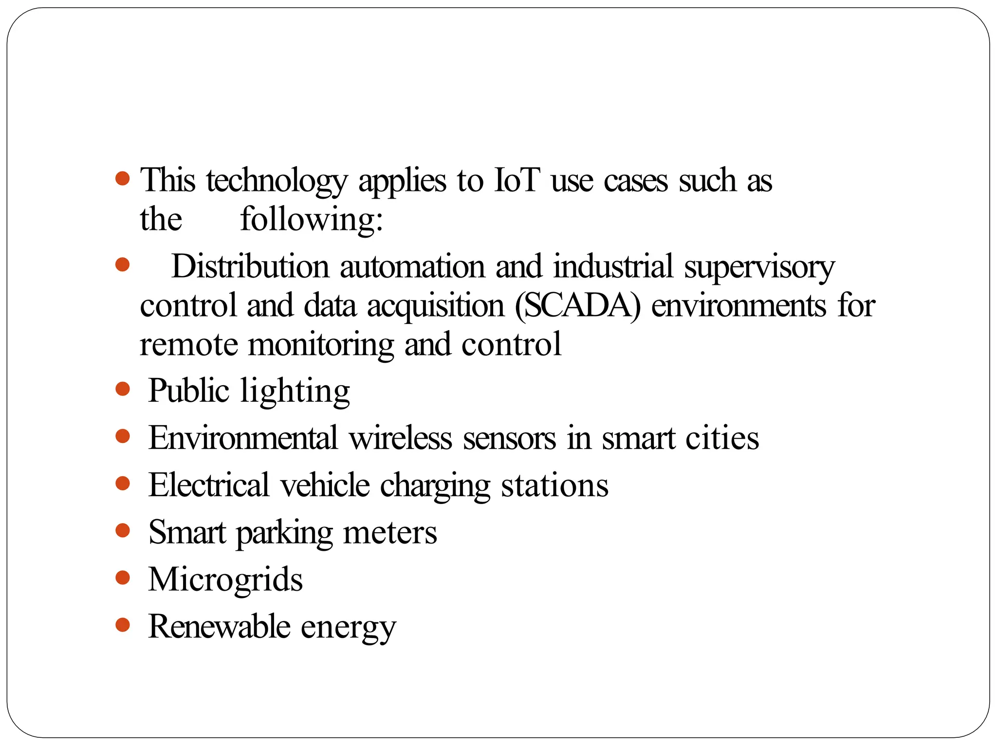 ⚫This technology applies to IoT use cases such as
the following:
⚫ Distribution automation and industrial supervisory
control and data acquisition (SCADA) environments for
remote monitoring and control
⚫ Public lighting
⚫ Environmental wireless sensors in smart cities
⚫ Electrical vehicle charging stations
⚫ Smart parking meters
⚫ Microgrids
⚫ Renewable energy
 
