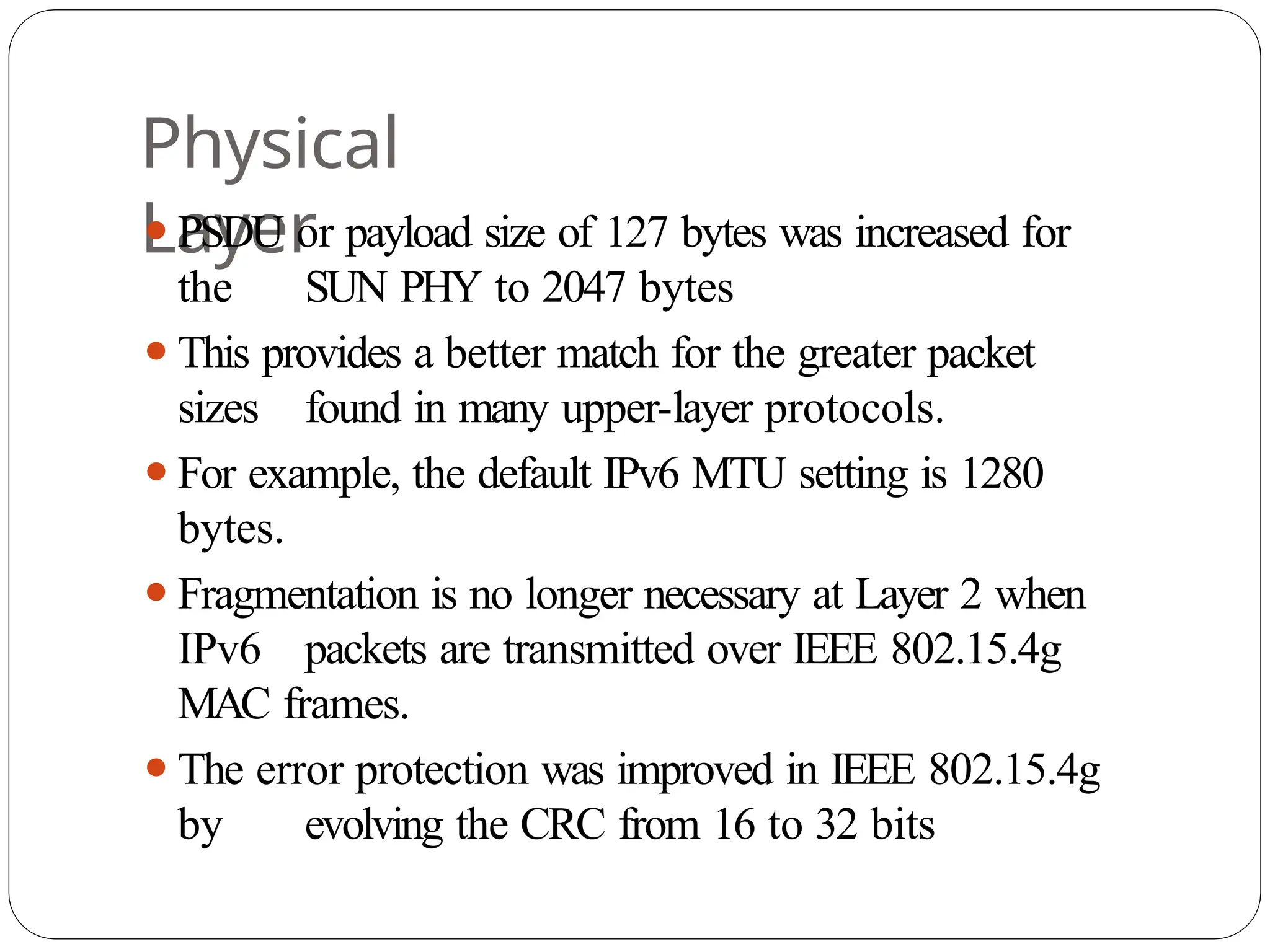 Physical
Layer
⚫PSDU or payload size of 127 bytes was increased for
the SUN PHY to 2047 bytes
⚫This provides a better match for the greater packet
sizes found in many upper-layer protocols.
⚫For example, the default IPv6 MTU setting is 1280
bytes.
⚫Fragmentation is no longer necessary at Layer 2 when
IPv6 packets are transmitted over IEEE 802.15.4g
MAC frames.
⚫The error protection was improved in IEEE 802.15.4g
by evolving the CRC from 16 to 32 bits
 