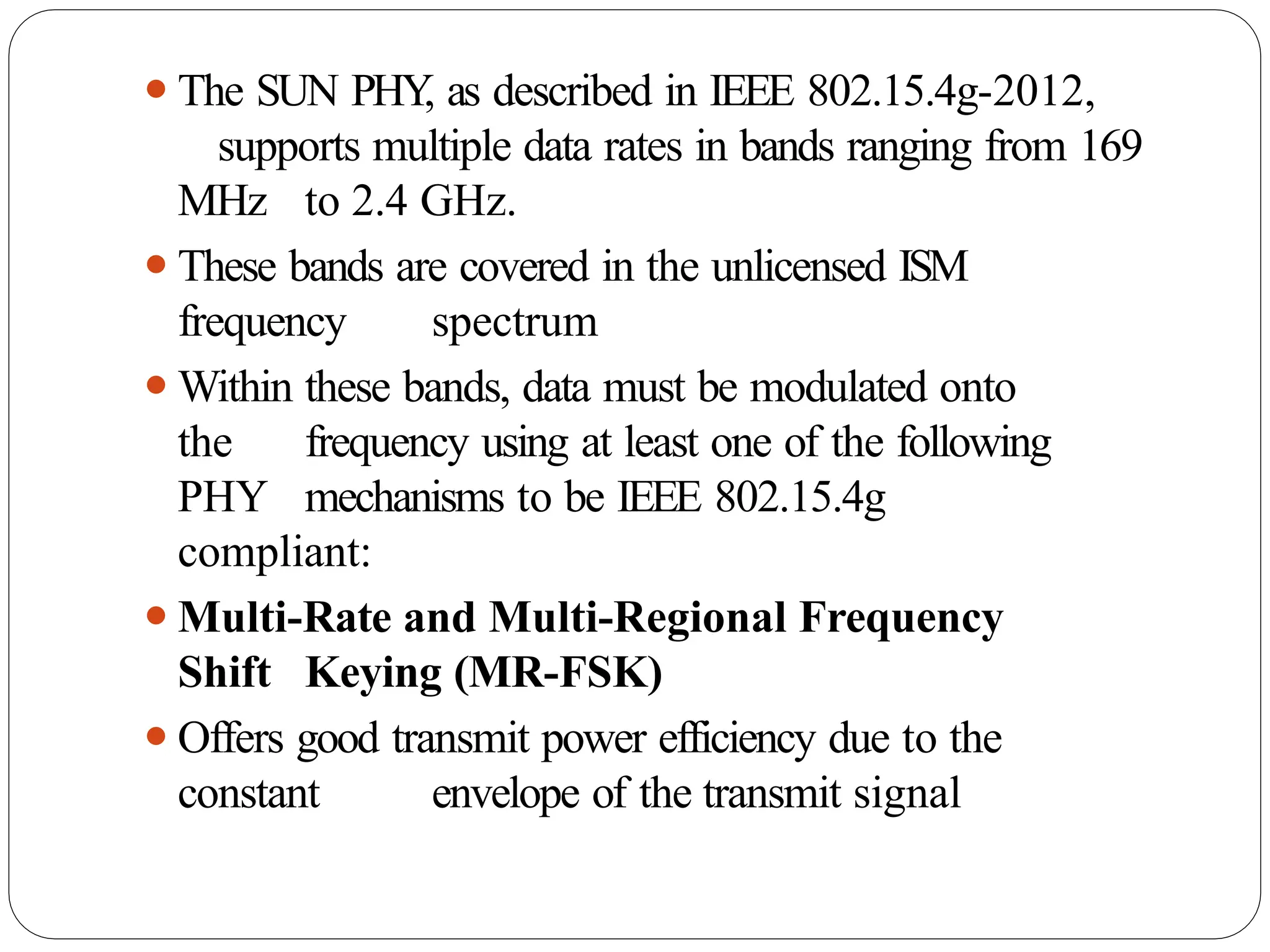 ⚫The SUN PHY
, as described in IEEE 802.15.4g-2012,
supports multiple data rates in bands ranging from 169
MHz to 2.4 GHz.
⚫These bands are covered in the unlicensed ISM
frequency spectrum
⚫Within these bands, data must be modulated onto
the frequency using at least one of the following
PHY mechanisms to be IEEE 802.15.4g
compliant:
⚫Multi-Rate and Multi-Regional Frequency
Shift Keying (MR-FSK)
⚫Offers good transmit power efficiency due to the
constant envelope of the transmit signal
 