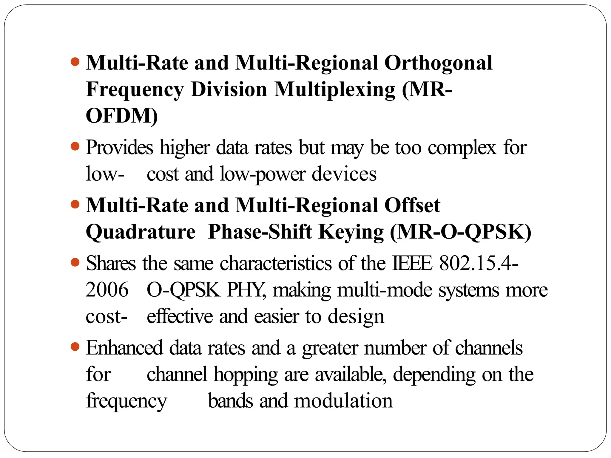 ⚫Multi-Rate and Multi-Regional Orthogonal
Frequency Division Multiplexing (MR-
OFDM)
⚫Provides higher data rates but may be too complex for
low- cost and low-power devices
⚫Multi-Rate and Multi-Regional Offset
Quadrature Phase-Shift Keying (MR-O-QPSK)
⚫Shares the same characteristics of the IEEE 802.15.4-
2006 O-QPSK PHY
, making multi-mode systems more
cost- effective and easier to design
⚫Enhanced data rates and a greater number of channels
for channel hopping are available, depending on the
frequency bands and modulation
 