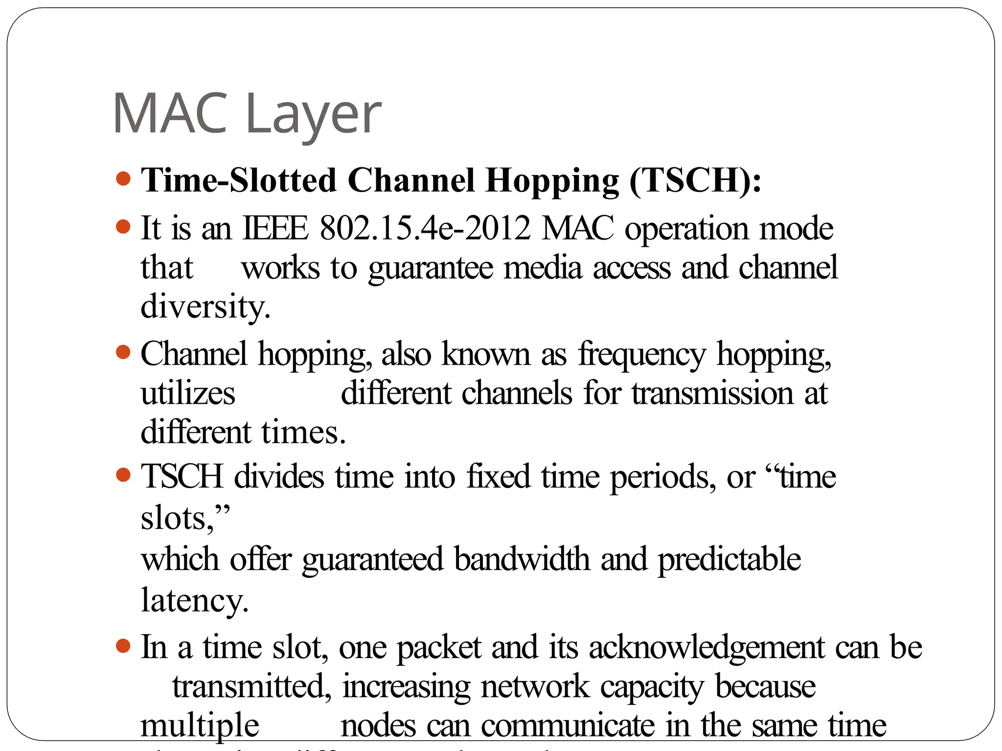 MAC Layer
⚫Time-Slotted Channel Hopping (TSCH):
⚫It is an IEEE 802.15.4e-2012 MAC operation mode
that works to guarantee media access and channel
diversity.
⚫Channel hopping, also known as frequency hopping,
utilizes different channels for transmission at
different times.
⚫TSCH divides time into fixed time periods, or “time
slots,”
which offer guaranteed bandwidth and predictable
latency.
⚫In a time slot, one packet and its acknowledgement can be
transmitted, increasing network capacity because
multiple nodes can communicate in the same time
 