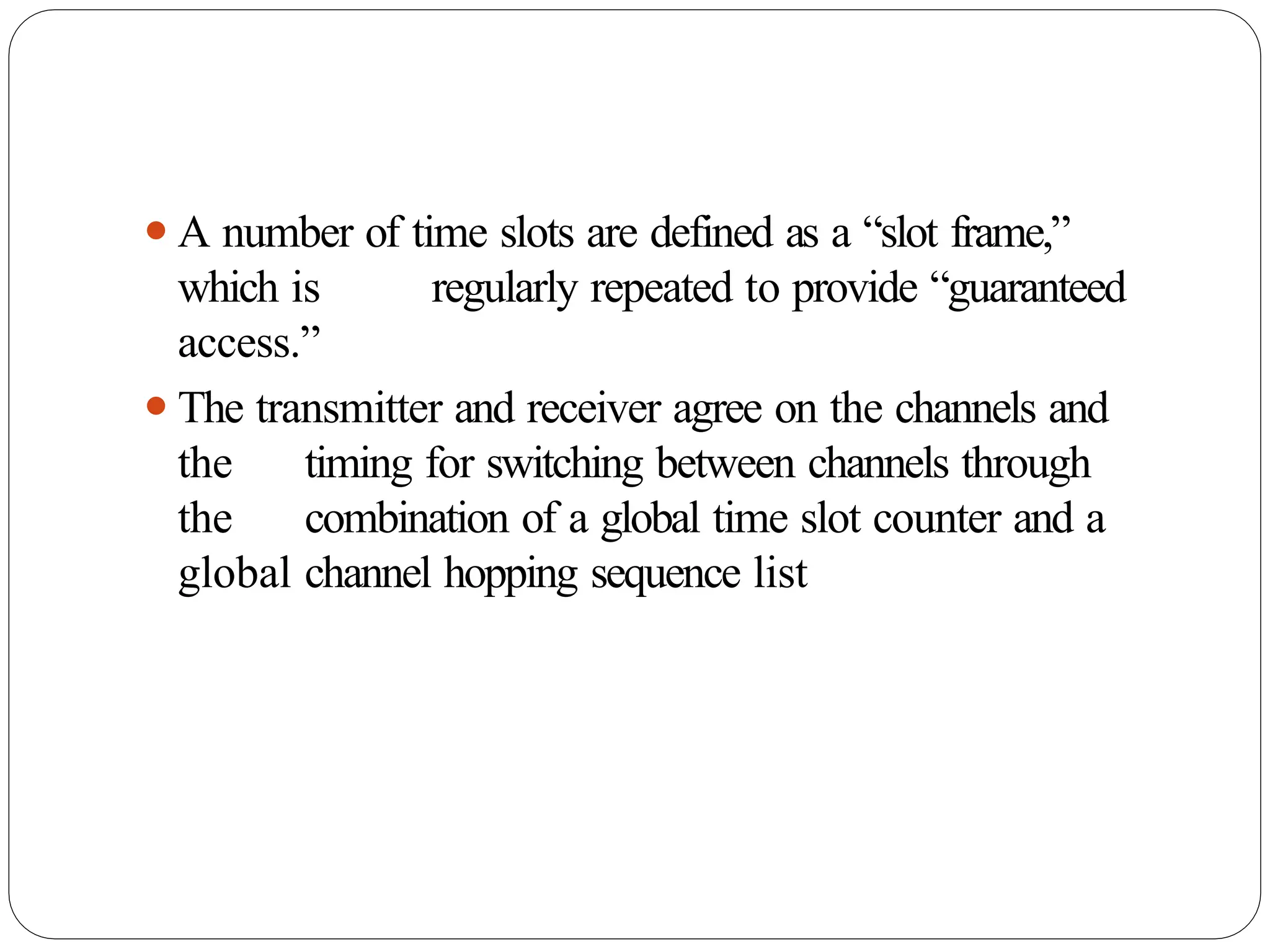 ⚫A number of time slots are defined as a “slot frame,”
which is regularly repeated to provide “guaranteed
access.”
⚫The transmitter and receiver agree on the channels and
the timing for switching between channels through
the combination of a global time slot counter and a
global channel hopping sequence list
 