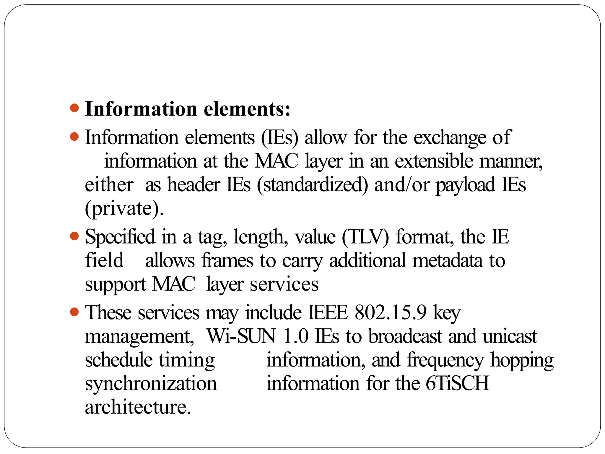 ⚫Information elements:
⚫Information elements (IEs) allow for the exchange of
information at the MAC layer in an extensible manner,
either as header IEs (standardized) and/or payload IEs
(private).
⚫Specified in a tag, length, value (TLV) format, the IE
field allows frames to carry additional metadata to
support MAC layer services
⚫These services may include IEEE 802.15.9 key
management, Wi-SUN 1.0 IEs to broadcast and unicast
schedule timing information, and frequency hopping
synchronization information for the 6TiSCH
architecture.
 