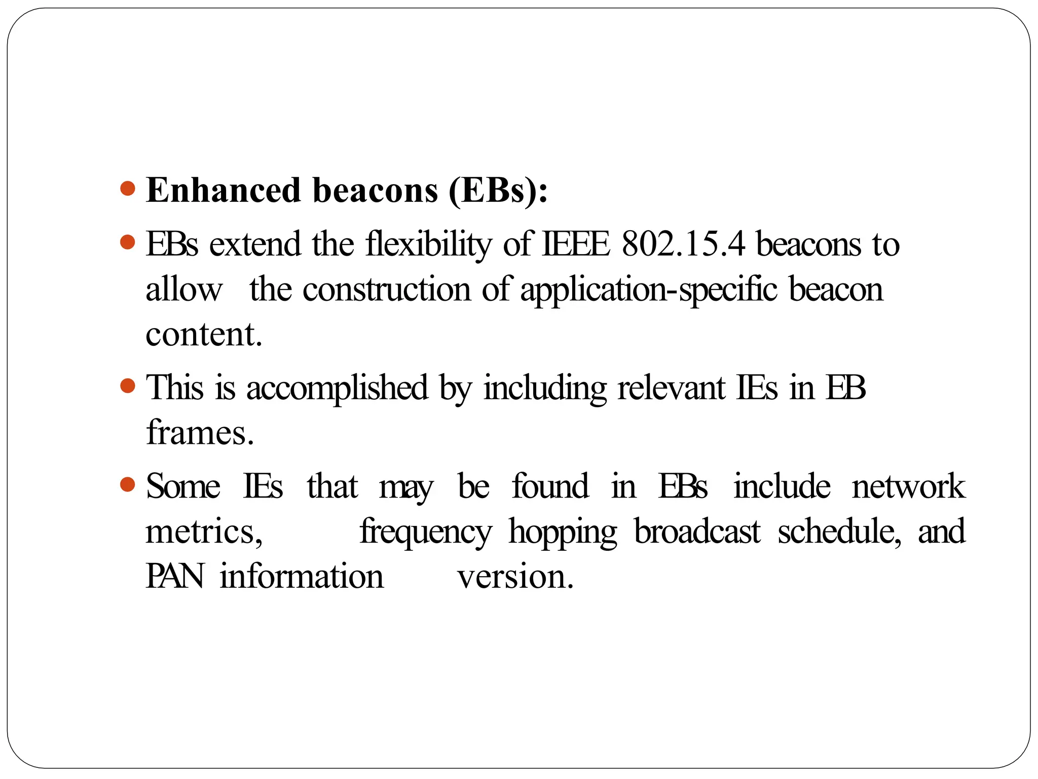 ⚫Enhanced beacons (EBs):
⚫EBs extend the flexibility of IEEE 802.15.4 beacons to
allow the construction of application-specific beacon
content.
⚫This is accomplished by including relevant IEs in EB
frames.
⚫Some IEs that may be found in EBs include network
metrics, frequency hopping broadcast schedule, and
P
AN information version.
 