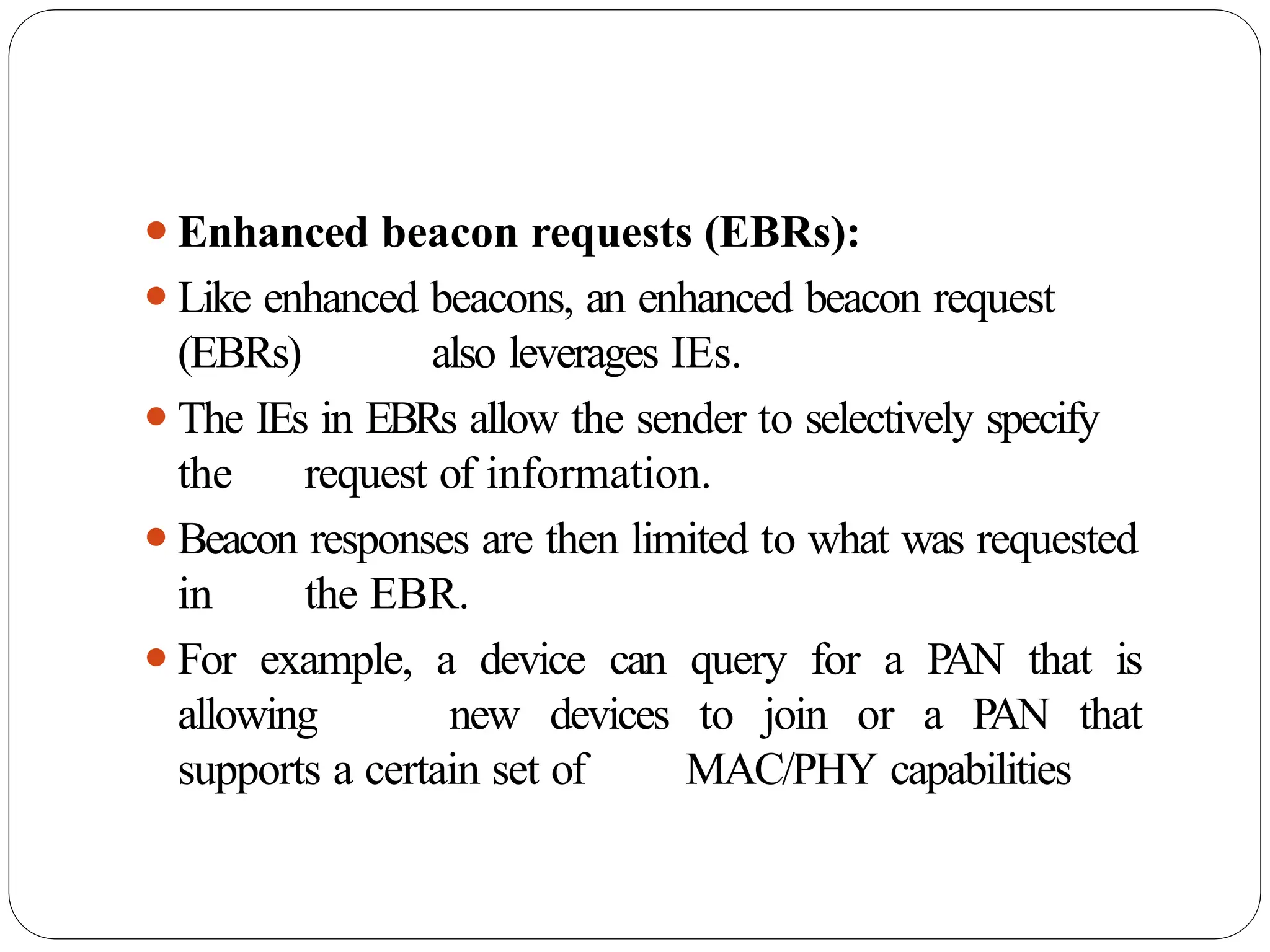 ⚫Enhanced beacon requests (EBRs):
⚫Like enhanced beacons, an enhanced beacon request
(EBRs) also leverages IEs.
⚫The IEs in EBRs allow the sender to selectively specify
the request of information.
⚫Beacon responses are then limited to what was requested
in the EBR.
⚫For example, a device can query for a PAN that is
allowing new devices to join or a PAN that
supports a certain set of MAC/PHY capabilities
 