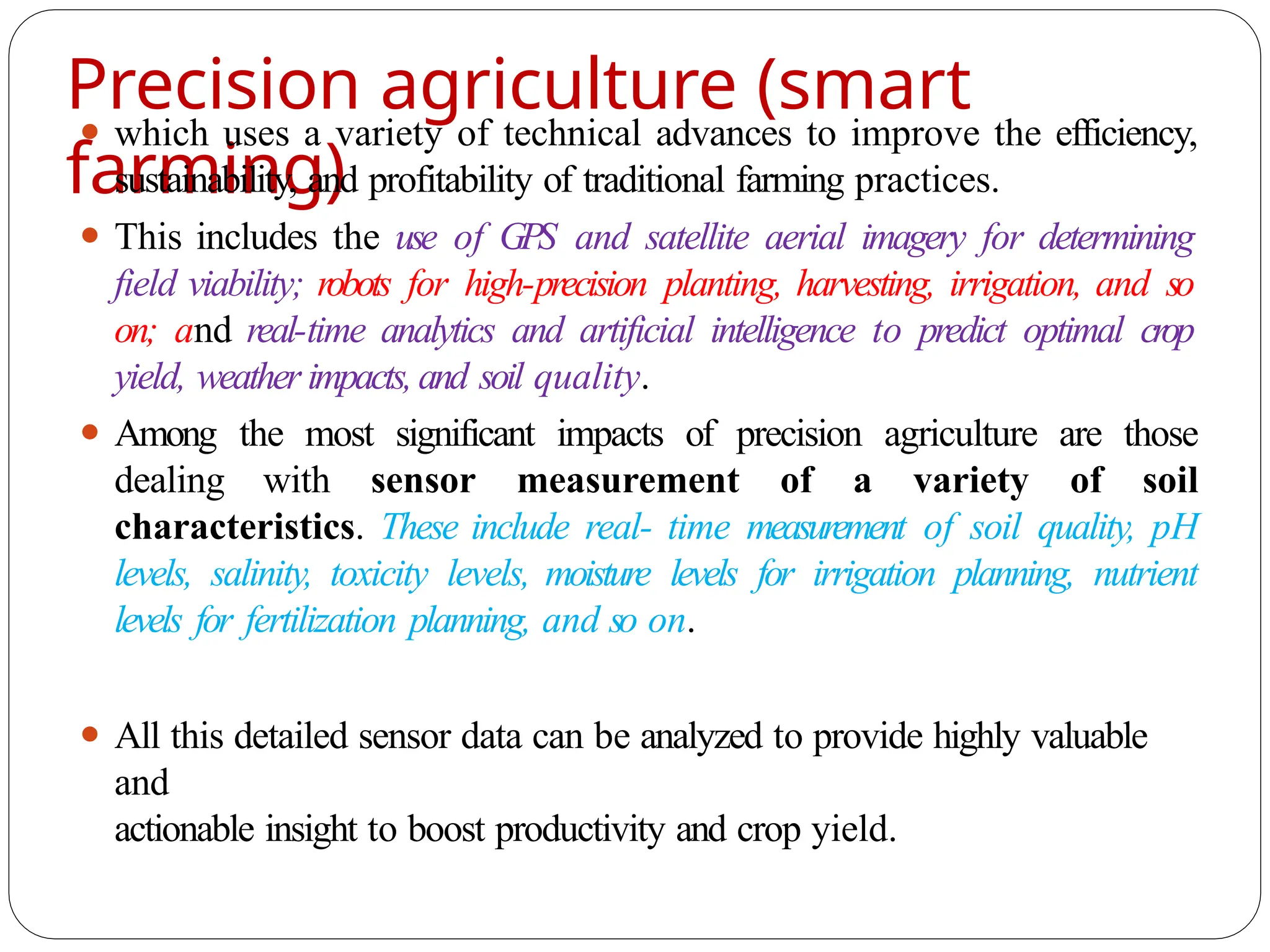 Precision agriculture (smart
farming)
⚫ which uses a variety of technical advances to improve the efficiency,
sustainability, and profitability of traditional farming practices.
⚫ This includes the use of GPS and satellite aerial imagery for determining
field viability; robots for high-precision planting, harvesting, irrigation, and so
on; and real-time analytics and artificial intelligence to predict optimal crop
yield, weather impacts,and soil quality.
⚫ Among the most significant impacts of precision agriculture are those
dealing with sensor measurement of a variety of soil
characteristics. These include real- time measurement of soil quality, pH
levels, salinity, toxicity levels, moisture levels for irrigation planning, nutrient
levels for fertilization planning, and so on.
⚫ All this detailed sensor data can be analyzed to provide highly valuable
and
actionable insight to boost productivity and crop yield.
 
