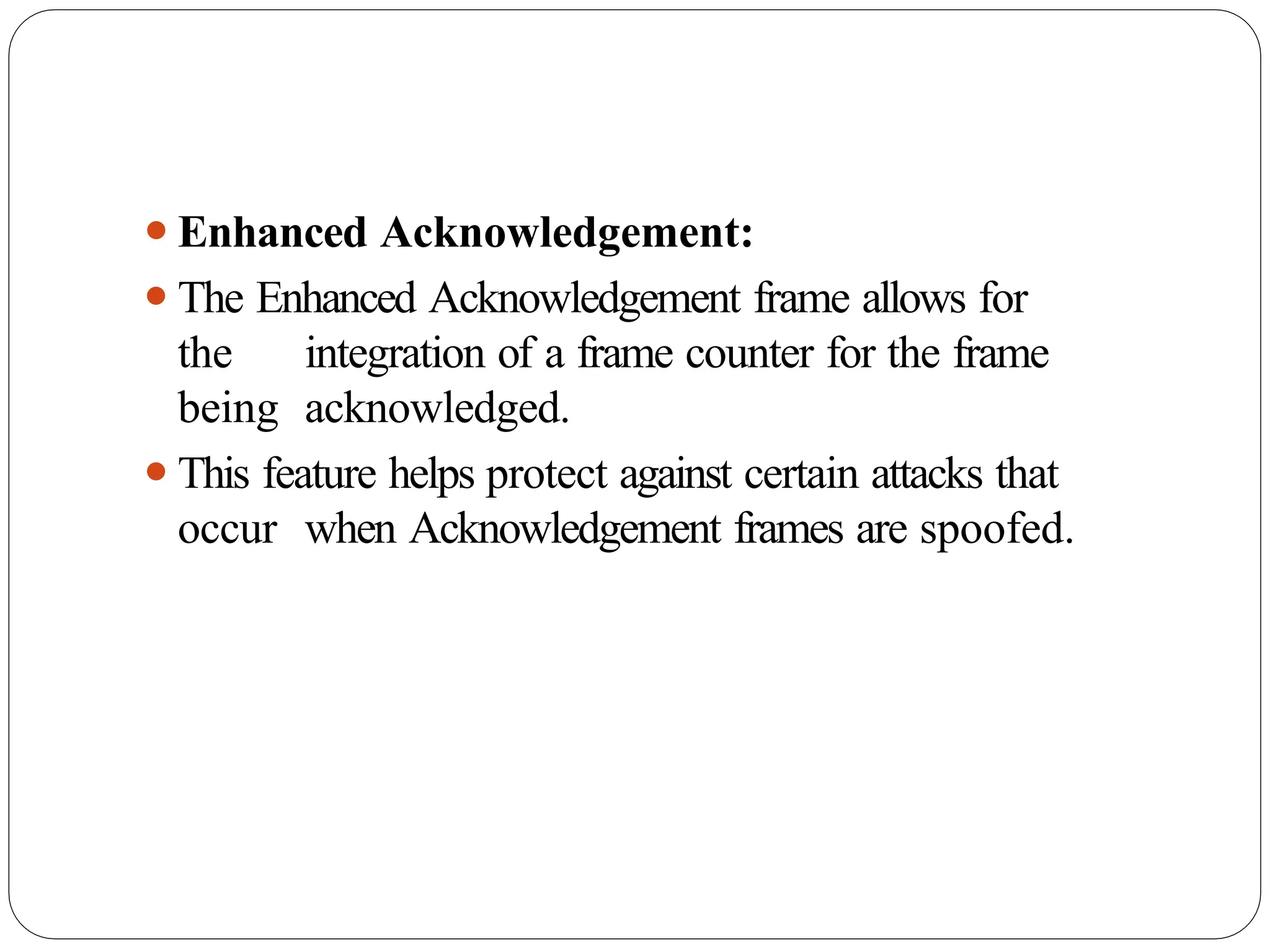 ⚫Enhanced Acknowledgement:
⚫The Enhanced Acknowledgement frame allows for
the integration of a frame counter for the frame
being acknowledged.
⚫This feature helps protect against certain attacks that
occur when Acknowledgement frames are spoofed.
 
