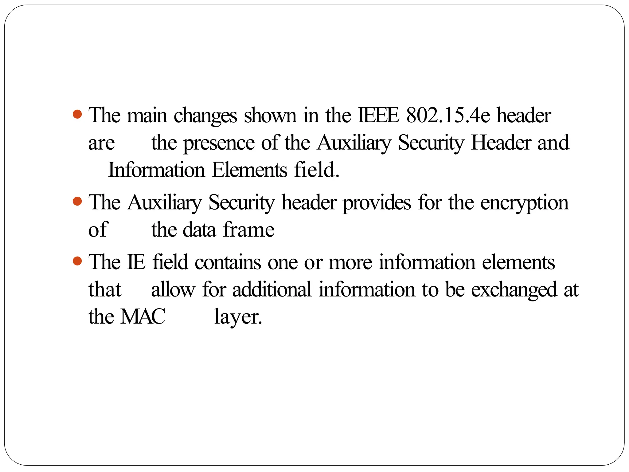 ⚫The main changes shown in the IEEE 802.15.4e header
are the presence of the Auxiliary Security Header and
Information Elements field.
⚫The Auxiliary Security header provides for the encryption
of the data frame
⚫The IE field contains one or more information elements
that allow for additional information to be exchanged at
the MAC layer.
 
