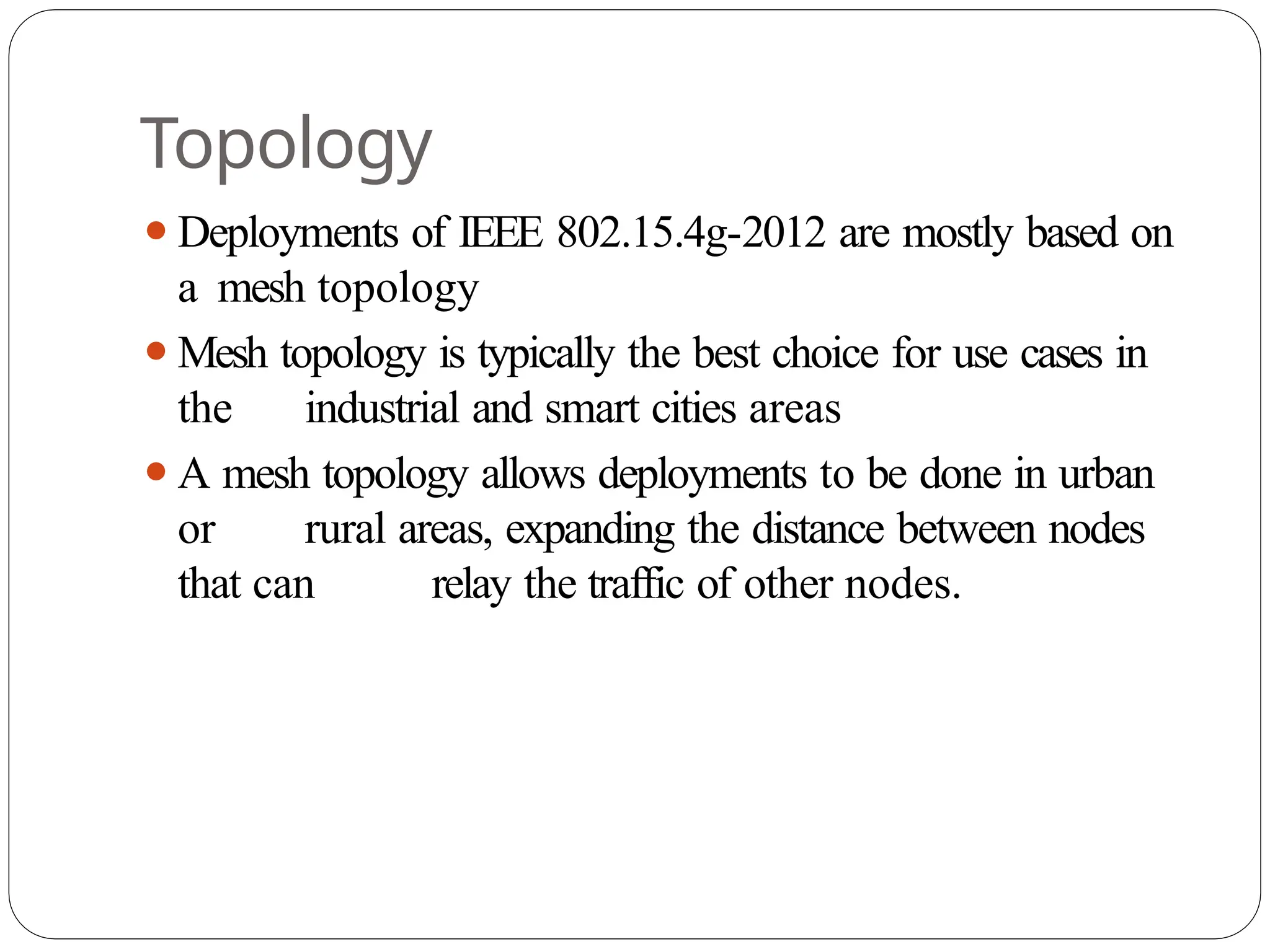 Topology
⚫Deployments of IEEE 802.15.4g-2012 are mostly based on
a mesh topology
⚫Mesh topology is typically the best choice for use cases in
the industrial and smart cities areas
⚫A mesh topology allows deployments to be done in urban
or rural areas, expanding the distance between nodes
that can relay the traffic of other nodes.
 